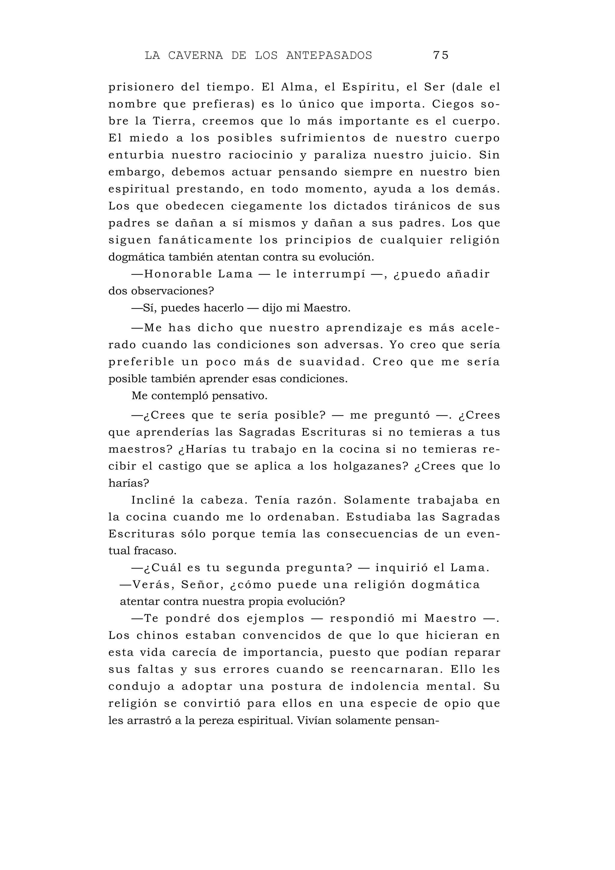 LA CAVERNA DE LOS ANTEPASADOS 75
prisionero del tiempo. El Alma, el Espíritu, el Ser (dale el
nombre que prefieras) es lo único que importa. Ciegos so-
bre la Tierra, creemos que lo más importante es el cuerpo.
El miedo a los posibles sufrimientos de nuestro cuerpo
enturbia nuestro raciocinio y paraliza nuestro juicio. Sin
embargo, debemos actuar pensando siempre en nuestro bien
espiritual prestando, en todo momento, ayuda a los demás.
Los que obedecen ciegamente los dictados tiránicos de sus
padres se dañan a sí mismos y dañan a sus padres. Los que
siguen fanáticamente los principios de cualquier religión
dogmática también atentan contra su evolución.
—Honorable Lama — le interrumpí —, ¿puedo añadir
dos observaciones?
—Sí, puedes hacerlo — dijo mi Maestro.
—Me has dicho que nuestro aprendizaje es más acele-
rado cuando las condiciones son adversas. Yo creo que sería
preferible un poco más de suavidad. Creo que me sería
posible también aprender esas condiciones.
Me contempló pensativo.
—¿Crees que te sería posible? — me preguntó —. ¿Crees
que aprenderías las Sagradas Escrituras si no temieras a tus
maestros? ¿Harías tu trabajo en la cocina si no temieras re-
cibir el castigo que se aplica a los holgazanes? ¿Crees que lo
harías?
Incliné la cabeza. Tenía razón. Solamente trabajaba en
la cocina cuando me lo ordenaban. Estudiaba las Sagradas
Escrituras sólo porque temía las consecuencias de un even-
tual fracaso.
—¿Cuál es tu segunda pregunta? — inquirió el Lama.
—Verás, Señor, ¿cómo puede una religión dogmática
atentar contra nuestra propia evolución?
—Te pondré dos ejemplos — respondió mi Maestro —.
Los chinos estaban convencidos de que lo que hicieran en
esta vida carecía de importancia, puesto que podían reparar
sus faltas y sus errores cuando se reencarnaran. Ello les
condujo a adoptar una postura de indolencia mental. Su
religión se convirtió para ellos en una especie de opio que
les arrastró a la pereza espiritual. Vivían solamente pensan-
 