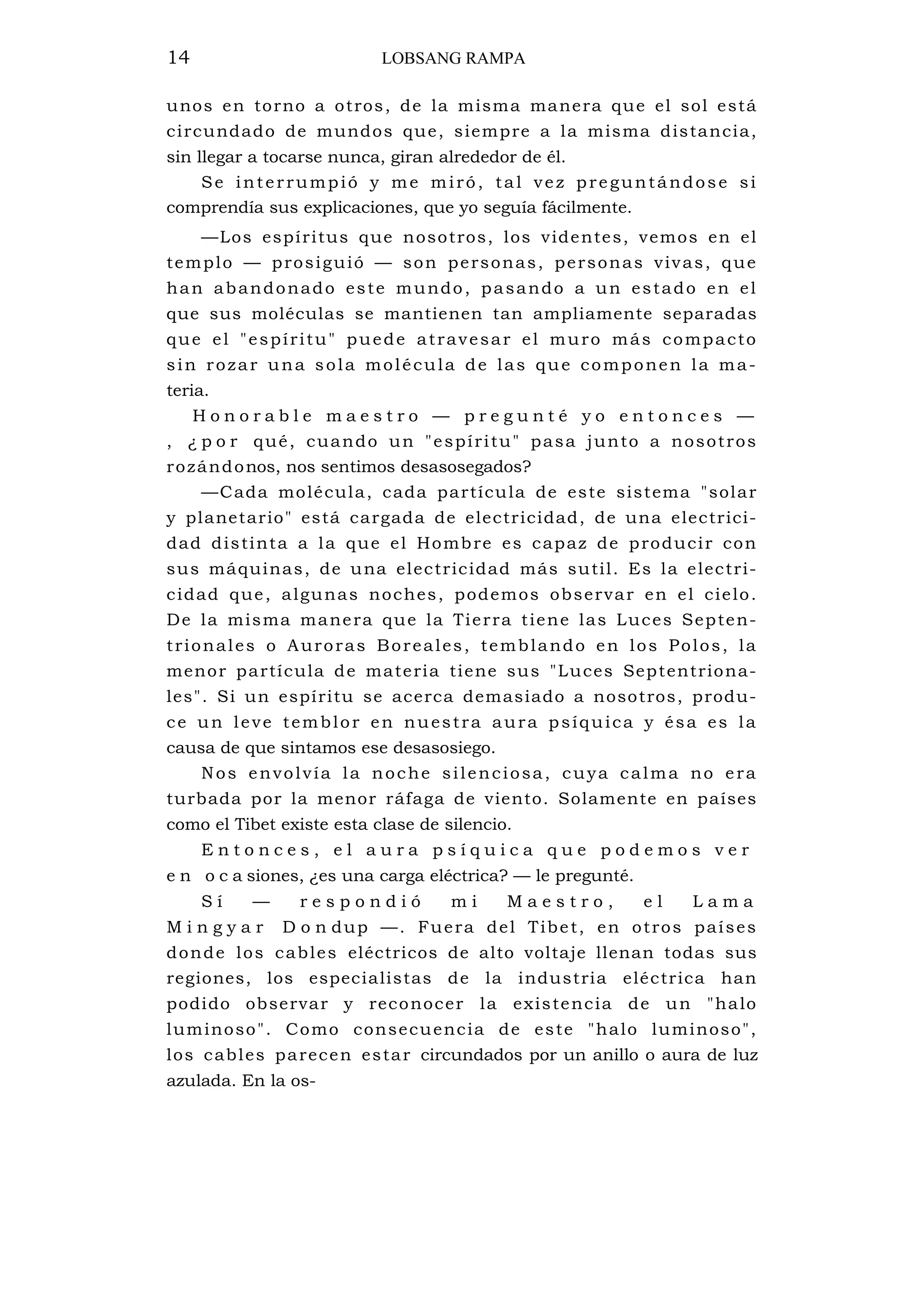 14 LOBSANG RAMPA
unos en torno a otros, de la misma manera que el sol está
circundado de mundos que, siempre a la misma distancia,
sin llegar a tocarse nunca, giran alrededor de él.
Se interrumpió y me miró, tal vez preguntándose si
comprendía sus explicaciones, que yo seguía fácilmente.
—Los espíritus que nosotros, los videntes, vemos en el
templo — prosiguió — son personas, personas vivas, que
han abandonado este mundo, pasando a un estado en el
que sus moléculas se mantienen tan ampliamente separadas
que el "espíritu" puede atravesar el muro más compacto
sin rozar una sola molécula de las que componen la ma-
teria.
H o n o r a b l e m a e s t r o — p r e g u n t é y o e n t o n c e s —
, ¿ p o r qué, cuando un "espíritu" pasa junto a nosotros
rozándonos, nos sentimos desasosegados?
—Cada molécula, cada partícula de este sistema "solar
y planetario" está cargada de electricidad, de una electrici-
dad distinta a la que el Hombre es capaz de producir con
sus máquinas, de una electricidad más sutil. Es la electri-
cidad que, algunas noches, podemos observar en el cielo.
De la misma manera que la Tierra tiene las Luces Septen-
trionales o Auroras Boreales, temblando en los Polos, la
menor partícula de materia tiene sus "Luces Septentriona-
les". Si un espíritu se acerca demasiado a nosotros, produ-
ce un leve temblor en nuestra aura psíquica y ésa es la
causa de que sintamos ese desasosiego.
Nos envolvía la noche silenciosa, cuya calma no era
turbada por la menor ráfaga de viento. Solamente en países
como el Tibet existe esta clase de silencio.
E n t o n c e s , e l a u r a p s í q u i c a q u e p o d e m o s v e r
e n o c a siones, ¿es una carga eléctrica? — le pregunté.
S í — r e s p o n d i ó m i M a e s t r o , e l L a m a
M i n g y a r D o n dup —. Fuera del Tibet, en otros países
donde los cables eléctricos de alto voltaje llenan todas sus
regiones, los especialistas de la industria eléctrica han
podido observar y reconocer la existencia de un "halo
luminoso". Como consecuencia de este "halo luminoso",
los cables parecen estar circundados por un anillo o aura de luz
azulada. En la os-
 