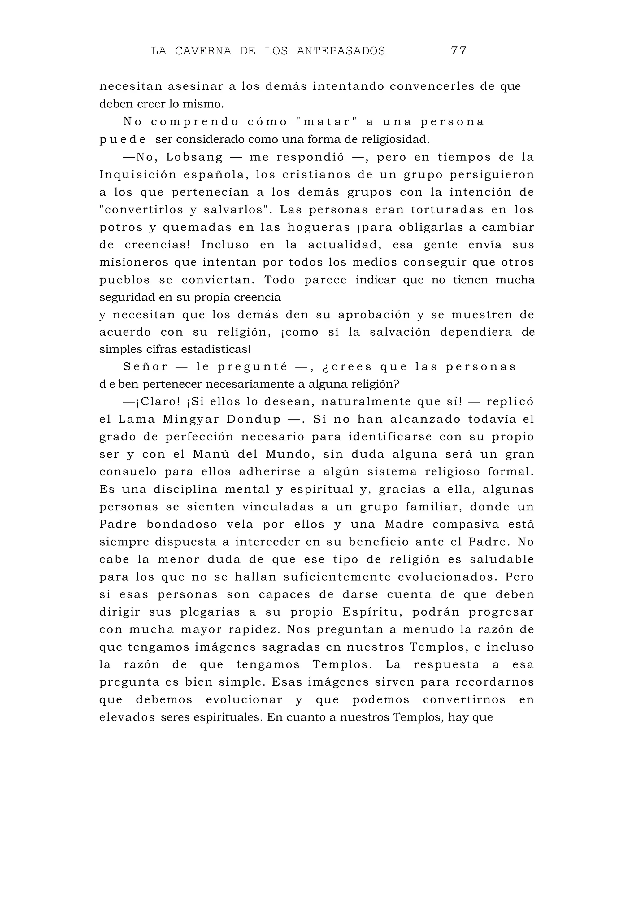 LA CAVERNA DE LOS ANTEPASADOS 77
necesitan asesinar a los demás intentando convencerles de que
deben creer lo mismo.
N o c o m p r e n d o c ó m o " m a t a r " a u n a p e r s o n a
p u e d e ser considerado como una forma de religiosidad.
—No, Lobsang — me respondió —, pero en tiempos de la
Inquisición española, los cristianos de un grupo persiguieron
a los que pertenecían a los demás grupos con la intención de
"convertirlos y salvarlos". Las personas eran torturadas en los
potros y quemadas en las hogueras ¡para obligarlas a cambiar
de creencias! Incluso en la actualidad, esa gente envía sus
misioneros que intentan por todos los medios conseguir que otros
pueblos se conviertan. Todo parece indicar que no tienen mucha
seguridad en su propia creencia
y necesitan que los demás den su aprobación y se muestren de
acuerdo con su religión, ¡como si la salvación dependiera de
simples cifras estadísticas!
S e ñ o r — l e p r e g u n t é — , ¿ c r e e s q u e l a s p e r s o n a s
d e ben pertenecer necesariamente a alguna religión?
—¡Claro! ¡Si ellos lo desean, naturalmente que sí! — replicó
e l Lama Mingyar Dondup —. Si no han alcanzado todavía el
grado de perfección necesario para identificarse con su propio
ser y con el Manú del Mundo, sin duda alguna será un gran
consuelo para ellos adherirse a algún sistema religioso formal.
Es una disciplina mental y espiritual y, gracias a ella, algunas
personas se sienten vinculadas a un grupo familiar, donde un
Padre bondadoso vela por ellos y una Madre compasiva está
siempre dispuesta a interceder en su beneficio ante el Padre. No
cabe la menor duda de que ese tipo de religión es saludable
para los que no se hallan suficientemente evolucionados. Pero
si esas personas son capaces de darse cuenta de que deben
dirigir sus plegarias a su propio Espíritu, podrán progresar
con mucha mayor rapidez. Nos preguntan a menudo la razón de
que tengamos imágenes sagradas en nuestros Templos, e incluso
la razón de que tengamos Templos. La respuesta a esa
pregunta es bien simple. Esas imágenes sirven para recordarnos
que debemos evolucionar y que podemos convertirnos en
elevados seres espirituales. En cuanto a nuestros Templos, hay que
 