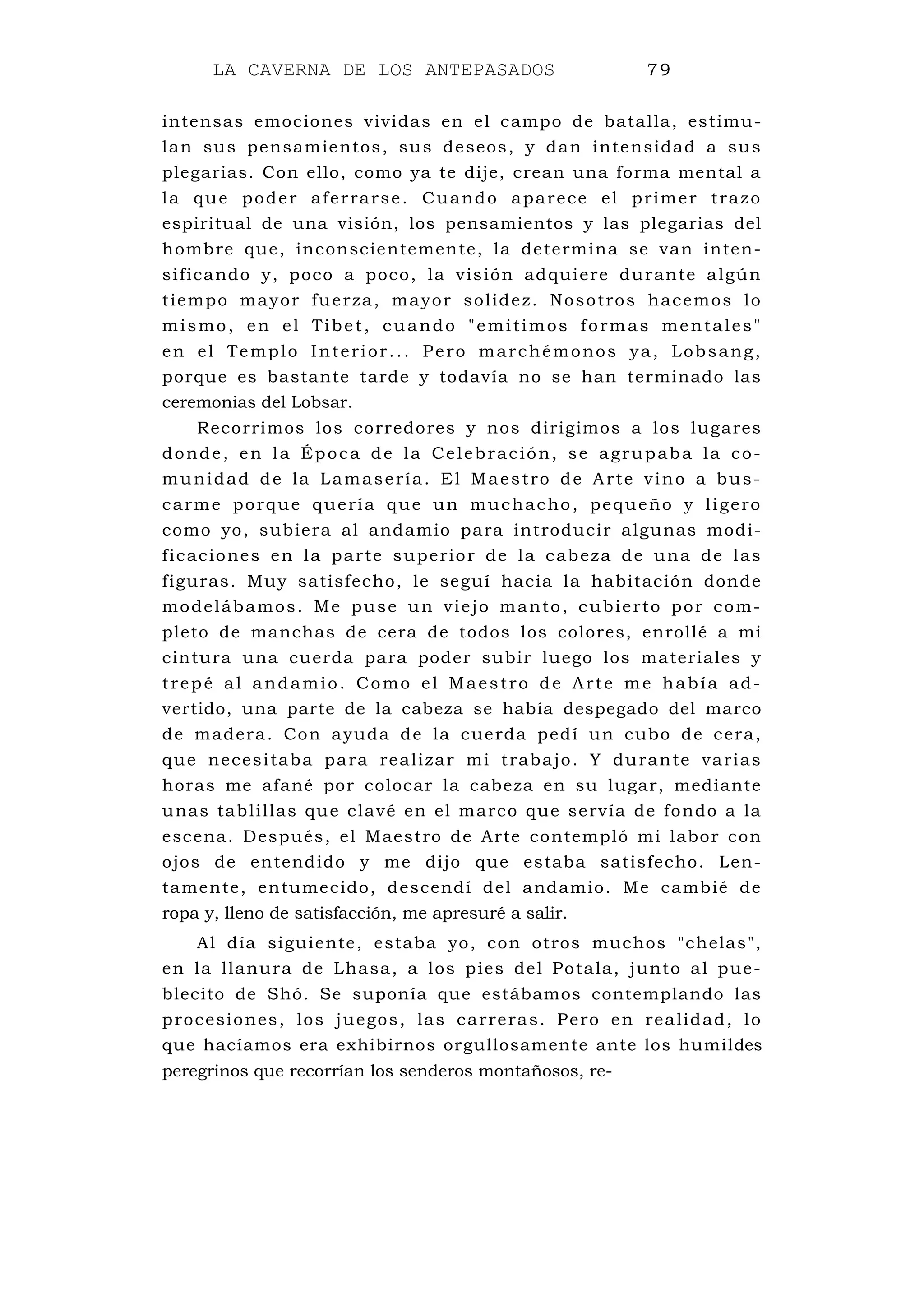 LA CAVERNA DE LOS ANTEPASADOS 79
intensas emociones vividas en el campo de batalla, estimu-
lan sus pensamientos, sus deseos, y dan intensidad a sus
plegarias. Con ello, como ya te dije, crean una forma mental a
la que poder aferrarse. Cuando aparece el primer trazo
espiritual de una visión, los pensamientos y las plegarias del
hombre que, inconscientemente, la determina se van inten-
sificando y, poco a poco, la visión adquiere durante algún
tiempo mayor fuerza, mayor solidez. Nosotros hacemos lo
mismo, en el Tibet, cuando "emitimos formas mentales"
en el Templo Interior... Pero marchémonos ya, Lobsang,
porque es bastante tarde y todavía no se han terminado las
ceremonias del Lobsar.
Recorrimos los corredores y nos dirigimos a los lugares
donde, en la Época de la Celebración, se agrupaba la co-
munidad de la Lamasería. El Maestro de Arte vino a bus-
carme porque quería que un muchacho, pequeño y ligero
como yo, subiera al andamio para introducir algunas modi-
ficaciones en la parte superior de la cabeza de una de las
figuras. Muy satisfecho, le seguí hacia la habitación donde
modelábamos. Me puse un viejo manto, cubierto por com-
pleto de manchas de cera de todos los colores, enrollé a mi
cintura una cuerda para poder subir luego los materiales y
trepé al andamio. Como el Maestro de Arte me había ad-
vertido, una parte de la cabeza se había despegado del marco
de madera. Con ayuda de la cuerda pedí un cubo de cera,
que necesitaba para realizar mi trabajo. Y durante varias
horas me afané por colocar la cabeza en su lugar, mediante
unas tablillas que clavé en el marco que servía de fondo a la
escena. Después, el Maestro de Arte contempló mi labor con
ojos de entendido y me dijo que estaba satisfecho. Len-
tamente, entumecido, descendí del andamio. Me cambié de
ropa y, lleno de satisfacción, me apresuré a salir.
Al día siguiente, estaba yo, con otros muchos "chelas",
en la llanura de Lhasa, a los pies del Potala, junto al pue-
blecito de Shó. Se suponía que estábamos contemplando las
procesiones, los juegos, las carreras. Pero en realidad, lo
que hacíamos era exhibirnos orgullosamente ante los humildes
peregrinos que recorrían los senderos montañosos, re-
 