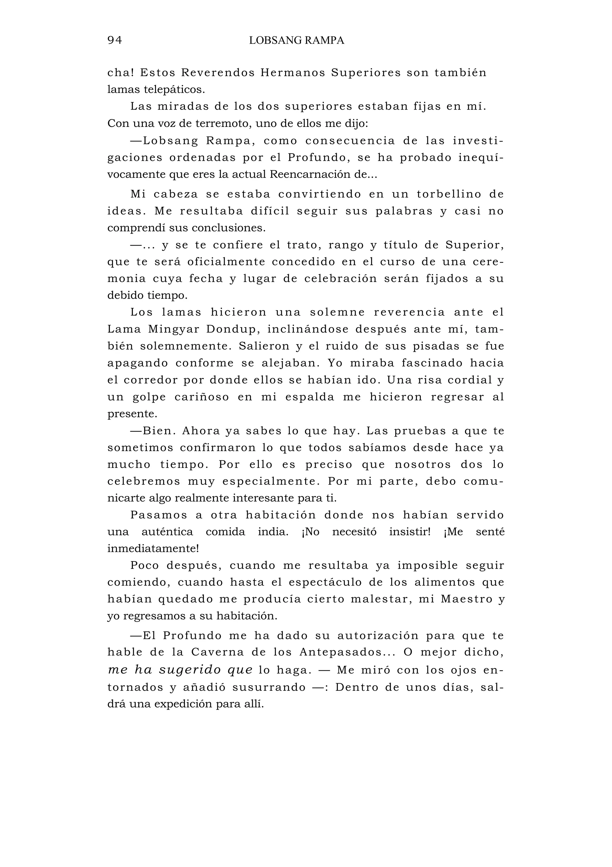 94 LOBSANG RAMPA
cha! Estos Reverendos Hermanos Superiores son también
lamas telepáticos.
Las miradas de los dos superiores estaban fijas en mí.
Con una voz de terremoto, uno de ellos me dijo:
—Lobsang Rampa, como consecuencia de las investi-
gaciones ordenadas por el Profundo, se ha probado inequí-
vocamente que eres la actual Reencarnación de...
Mi cabeza se estaba convirtiendo en un torbellino de
ideas. Me resultaba difícil seguir sus palabras y casi no
comprendí sus conclusiones.
—... y se te confiere el trato, rango y título de Superior,
que te será oficialmente concedido en el curso de una cere-
monia cuya fecha y lugar de celebración serán fijados a su
debido tiempo.
Los lamas hicieron una solemne reverenc ia ante el
Lama Mingyar Dondup, inclinándose después ante mí, tam-
bién solemnemente. Salieron y el ruido de sus pisadas se fue
apagando conforme se alejaban. Yo miraba fascinado hacia
el corredor por donde ellos se habían ido. Una risa cordial y
un golpe cariñoso en mi espalda me hicieron regresar al
presente.
—Bien. Ahora ya sabes lo que hay. Las pruebas a que te
sometimos confirmaron lo que todos sabíamos desde hace ya
mucho tiempo. Por ello es preciso que nosotros dos lo
celebremos muy especialmente. Por mi parte, debo comu-
nicarte algo realmente interesante para ti.
Pasamos a otra habitación donde nos habían servido
una auténtica comida india. ¡No necesitó insistir! ¡Me senté
inmediatamente!
Poco después, cuando me resultaba ya imposible seguir
comiendo, cuando hasta el espectáculo de los alimentos que
habían quedado me producía cierto malestar, mi Maestro y
yo regresamos a su habitación.
—El Profundo me ha dado su autorización para que te
hable de la Caverna de los Antepasados... O mejor dicho,
me ha sugerido que lo haga. — Me miró con los ojos en-
tornados y añadió susurrando —: Dentro de unos días, sal-
drá una expedición para allí.
 