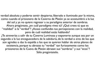 verdad absoluta y poderte sentir despierto, liberado e iluminado por la misma,
como cuando el prisionero de la Caverna de Platón ya se acostumbró a la luz
del sol y ya no quiere regresar a su paradigma anterior de sombras.
Ahora pregúntate, ¿en cuál paradigma vives tú? ¿Qué crees tú que es
“realidad” o la “verdad”? ¿Acaso confundes tus percepciones con la realidad,
pero de cuál realidad estás hablando?
¿Te atreverías a salir de tu Caverna Luminosa y exponerte aunque sea por un
segundo a la luz enceguecedora de la sabiduría, de la verdad o eres de los que
aún agredes o das la espalda a los que te quieren hablar de otros planos de
existencia, porque tu abrazas tu “verdad” tan furiosamente como los
prisioneros de la Cueva de Platón abrazan sus “sombras” y sus “ecos”?
Sólo pregúntatelo.
 