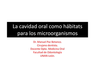 La cavidad oral como hábitats para los microorganismos 
Dr. Manuel Paz Betanco. 
Cirujano dentista. 
Docente Dpto. Medicina Oral 
Facultad de Odontología 
UNAN-León.  