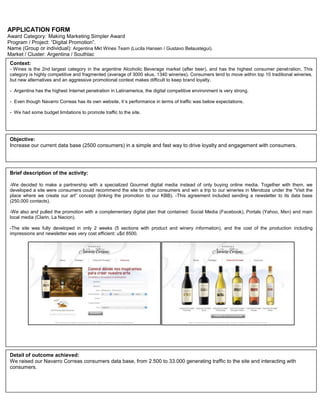 APPLICATION FORM<br />Award Category: Making Marketing Simpler Award<br />Program / Project: “Digital Promotion”.<br />Name (Group or individual): Argentina Mkt Wines Team (Lucila Hansen / Gustavo Belaustegui).<br />Market / Cluster: Argentina / Southlac<br />Context: - Wines is the 2nd largest category in the argentine Alcoholic Beverage market (after beer), and has the highest consumer penetration. This category is highly competitive and fragmented (average of 3000 skus, 1340 wineries). Consumers tend to move within top 10 traditional wineries, but new alternatives and an aggressive promotional context makes difficult to keep brand loyalty.-  Argentina has the highest Internet penetration in Latinamerica, the digital competitive environment is very strong. -  Even though Navarro Correas has its own website, it´s performance in terms of traffic was below expectations.-  We had some budget limitations to promote traffic to the site.<br />Objective: Increase our current data base (2500 consumers) in a simple and fast way to drive loyalty and engagement with consumers.Brief description of the activity: -We decided to make a partnership with a specialized Gourmet digital media instead of only buying online media. Together with them, we developed a site were consumers could recommend the site to other consumers and win a trip to our wineries in Mendoza under the “Visit the place where we create our art” concept (linking the promotion to our KBB). -This agreement included sending a newsletter to its data base (250.000 contacts).-We also and pulled the promotion with a complementary digital plan that contained: Social Media (Facebook), Portals (Yahoo, Msn) and main local media (Clarin, La Nacion).-The site was fully developed in only 2 weeks (5 sections with product and winery information), and the cost of the production including impressions and newsletter was very cost efficient: u$d 8500.   Detail of outcome achieved:We raised our Navarro Correas consumers data base, from 2.500 to 33.000 generating traffic to the site and interacting with consumers. Detail of outcome achieved:KPI´s:Local PR clipping value: above U$D 100.000. Achieved (until today): U$D 178.000. Image attribute: “J&B is The Party Whisky”: above 30%. Achieved: Data available by January 20thTOM: above 32%. Achieved: Data available by January 20thAdvertising awareness: above 10%. Achieved: Data available by January 20th<br />