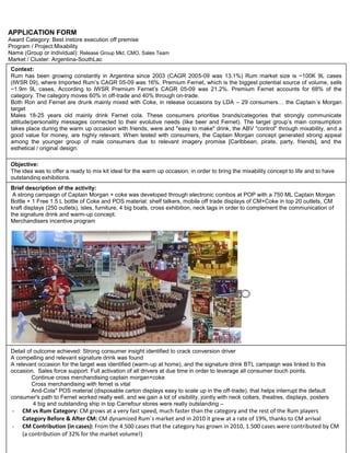 APPLICATION FORM<br />Award Category: Best instore execution off premise<br />Program / Project:Mixability<br />Name (Group or individual): Release Group Mkt, CMO, Sales Team<br />Market / Cluster: Argentina-SouthLac<br />Context: Rum has been growing constantly in Argentina since 2003 (CAGR 2005-09 was 13.1%) Rum market size is ~100K 9L cases (IWSR 09), where Imported Rum’s CAGR 05-09 was 16%. Premium Fernet, which is the biggest potential source of volume, sells ~1.9m 9L cases, According to IWSR Premium Fernet’s CAGR 05-09 was 21.2%. Premium Fernet accounts for 68% of the category. The category moves 60% in off-trade and 40% through on-trade.Both Ron and Fernet are drunk mainly mixed with Coke, in release occasions by LDA – 29 consumers… the Captain´s Morgan target Males 18-25 years old mainly drink Fernet cola. These consumers prioritise brands/categories that strongly communicate attitude/personality messages connected to their evolutive needs (like beer and Fernet). The target group’s main consumption takes place during the warm up occasion with friends, were and quot;
easy to makequot;
 drink, the ABV quot;
controlquot;
 through mixability, and a good value for money, are highly relevant. When tested with consumers, the Captain Morgan concept generated strong appeal among the younger group of male consumers due to relevant imagery promise [Caribbean, pirate, party, friends], and the esthetical / original design.<br />,[object Object]