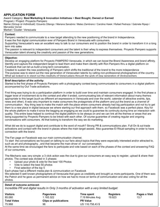 APPLICATION FORM<br />Award Category: Best Marketing & Innovation Initiatives > Best Bought, Owned or Earned<br />Program / Project: Proyecto Pampero<br />Name (Group or individual): Eduardo Ottengo / Mariana Sanabria / Mateo Zambrano / Carolina Haiek / Rafael Pedraza / Gabriela Ripepi / Mercedes Vernet<br />Market / Cluster: Venezuela<br />Context: Pampero needed to communicate to a new target attending to the new positioning of the brand in Independence.It was the first digital communication ever of Pampero Brand in Venezuela with consumers.Supporting Venezuelan's was an excellent way to talk to our consumers and to position the brand in order to transform it in a long term into sales The passion is relevant to independent consumers and the talent is their whey to express themselves. Proyecto Pampero supports Venezuelan talent showing the creativity and passion of the new generations.<br />Detail of outcome achieved:Incredible PR and digital results In Only 3 months of activation with a very limited budget:Visitors Pageviews Time spent Registers Pages x Visit 85.060 1.165.322 7:19 Minutes Avg 19.923 13,7 Total Votes Clips or publications PR Value 75.968 96 US 116.758,43 $ Brief description of the activity: Started is the first phase of Proyecto Pampero with a photography contest being communicated to consumers in a digital platform accompanied by Out Trade activations.First thing was trying to do a participation platform in order to build over time and maintain consumers engaged. In the first phase a bigger level of involvement do to the contest and after it ended, communicating lots of relevant information about many themes appropriate to this target (such as different art expressions in Venezuela and over the world, calendar of attractive events, tips, news and other). It was very important to make consumers the protagonists of the platform and put the brand as a channel of communication.  Key thing was to make the match with the place where consumers already had big participation and not try to get them to a new place in digital because we where starting our first approach with them, so Facebook was a perfect place. Key for the whole platform to make it since the begging as engaging as we could to guarantee its continuity during time an interaction with quality. This entire base helped to continue the digital platform to be always on and we can link all the themes or areas that are being supported by Proyecto Pampero to be linked with each other. Of course guarantee of creating regular and ongoing conversations with consumers. All that looking to transform the way we do marketing. What did we do to support digital and contribute to the word of mouth? Strong PR & communications plan. Full On & out trade activations and contact with the brand in places where the main target assists. Also guarantee El Ritual sampling in order to have connection with the brand.The Fan page on Facebook was our main communication channel.To start  the conversations we focused on talking to our fans about topics that they were especially interested and/or attracted to,  such as art and photography , and that became the main driver of  our conversation.At the same time we encouraged the fans to participate and vote based on each of the phases of the contest and answering FAQ of our consumers. The Mechanic was very simple: a 3 click action was the clue to give our consumers an easy way to register, upload & share their photos. The contest was divided in 3 phases: Upload your photo & vote for the best 100 PhotosVote to select the best 50 photosFinal selection of the top 5Each phase had a different media plan & communication on FacebookWe selected 5 well known photographers of Venezuela that gave us credibility and brought us more participants. One of them was the Patron and he gave us permanent advice on how we had to move on terms of communication and also voting for all the photos. Objective: Develop an engaging platform for Proyecto PAMPERO Venezuela, in which we can boost the Brand Awareness and brand affinity.Identify and capture the independent target to lead them and make them identify with Ron Pampero thru a digital platform on Facebook that can let us build a long term conversation.Created to sustain the new positioning of Pampero witch shifts the traditional of the brand to the more independenceThe purpose was to stand out the new generation of Venezuelan talents by calling non-professional photographers of the country. What we looked is to stand out the creativity of Venezuelans through the work of new generation of photographers.Detail of outcome achieved:KPI´s:Local PR clipping value: above U$D 100.000. Achieved (until today): U$D 178.000. Image attribute: “J&B is The Party Whisky”: above 30%. Achieved: Data available by January 20thTOM: above 32%. Achieved: Data available by January 20thAdvertising awareness: above 10%. Achieved: Data available by January 20th<br />