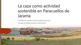 La caza como actividad
sostenible en Paracuellos de
Jarama
Sociedad de cazadores de Paracuellos de Jarama
Jornadas de Medio Ambiente 19/11/2016
 