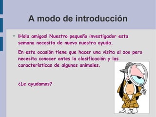 A modo de introducción
●
¡Hola amigos! Nuestro pequeño investigador esta
semana necesita de nuevo nuestra ayuda.
En esta ocasión tiene que hacer una visita al zoo pero
necesita conocer antes la clasificación y las
características de algunos animales.
¿Le ayudamos?
 