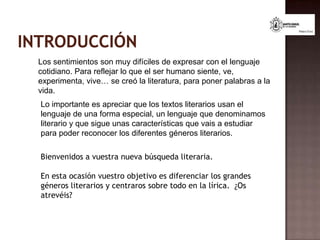 IntroducciónLos sentimientos son muy difíciles de expresar con el lenguaje cotidiano. Para reflejar lo que el ser humano siente, ve, experimenta, vive… se creó la literatura, para poner palabras a la vida. Lo importante es apreciar que los textos literarios usan el lenguaje de una forma especial, un lenguaje que denominamos literario y que sigue unas características que vais a estudiar para poder reconocer los diferentes géneros literarios. Bienvenidos a vuestra nueva búsqueda literaria.En esta ocasión vuestro objetivo es diferenciar los grandes géneros literarios y centraros sobre todo en la lírica.  ¿Os atrevéis?