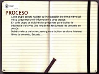 PROCESOCada grupo deberá realizar su investigación de forma individual,  no se puede transmitir información a otros grupos. En cada grupo os dividiréis las preguntas para facilitar la búsqueda y una vez que tengáis las respuestas las pondréis en común. Debéis valeros de los recursos que se facilitan en clase: Internet, libros de consulta, Encarta…