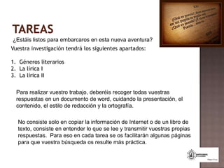 TAREAS¿Estáis listos para embarcaros en esta nueva aventura?Vuestra investigación tendrá los siguientes apartados:Géneros literariosLa lírica ILa lírica IIPara realizar vuestro trabajo, deberéis recoger todas vuestras respuestas en un documento de word, cuidando la presentación, el contenido, el estilo de redacción y la ortografía.No consiste solo en copiar la información de Internet o de un libro de texto, consiste en entender lo que se lee y transmitir vuestras propias respuestas.  Para eso en cada tarea se os facilitarán algunas páginas para que vuestra búsqueda os resulte más práctica.