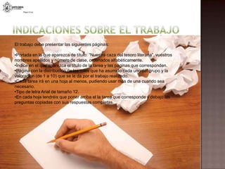 Indicaciones sobre el trabajoEl trabajo debe presentar las siguientes páginas: Portada en la que aparezca de título: “Nuestra caza del tesoro literaria”, vuestros nombres apellidos y número de clase, ordenados alfabéticamente.