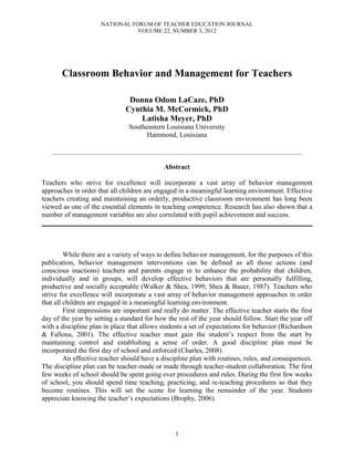 NATIONAL FORUM OF TEACHER EDUCATION JOURNAL
VOLUME 22, NUMBER 3, 2012
1
Classroom Behavior and Management for Teachers
Donna Odom LaCaze, PhD
Cynthia M. McCormick, PhD
Latisha Meyer, PhD
Southeastern Louisiana University
Hammond, Louisiana
____________________________________________________________________________________________________________
Abstract
Teachers who strive for excellence will incorporate a vast array of behavior management
approaches in order that all children are engaged in a meaningful learning environment. Effective
teachers creating and maintaining an orderly, productive classroom environment has long been
viewed as one of the essential elements in teaching competence. Research has also shown that a
number of management variables are also correlated with pupil achievement and success.
______________________________________________________________________________
While there are a variety of ways to define behavior management, for the purposes of this
publication, behavior management interventions can be defined as all those actions (and
conscious inactions) teachers and parents engage in to enhance the probability that children,
individually and in groups, will develop effective behaviors that are personally fulfilling,
productive and socially acceptable (Walker & Shea, 1999; Shea & Bauer, 1987). Teachers who
strive for excellence will incorporate a vast array of behavior management approaches in order
that all children are engaged in a meaningful learning environment.
First impressions are important and really do matter. The effective teacher starts the first
day of the year by setting a standard for how the rest of the year should follow. Start the year off
with a discipline plan in place that allows students a set of expectations for behavior (Richardson
& Fallona, 2001). The effective teacher must gain the student’s respect from the start by
maintaining control and establishing a sense of order. A good discipline plan must be
incorporated the first day of school and enforced (Charles, 2008).
An effective teacher should have a discipline plan with routines, rules, and consequences.
The discipline plan can be teacher-made or made through teacher-student collaboration. The first
few weeks of school should be spent going over procedures and rules. During the first few weeks
of school, you should spend time teaching, practicing, and re-teaching procedures so that they
become routines. This will set the scene for learning the remainder of the year. Students
appreciate knowing the teacher’s expectations (Brophy, 2006).
 