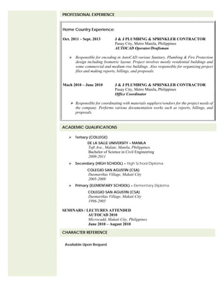  Tertiary (COLLEGE)
DE LA SALLE UNIVERSITY – MANILA
Taft Ave., Malate, Manila, Philippines.
Bachelor of Science in Civil Engineering
2009-2011
 Secondary (HIGH SCHOOL) – High School Diploma
COLEGIO SAN AGUSTIN (CSA)
Dasmariñas Village, Makati City
2005-2009
 Primary (ELEMENTARY SCHOOL) – Elementary Diploma
COLEGIO SAN AGUSTIN (CSA)
Dasmariñas Village, Makati City
1996-2005
SEMINARS / LECTURES ATTENDED
AUTOCAD 2010
Microcadd, Makati City, Philippines
June 2010 – August 2010
Available Upon Request
ACADEMIC QUALIFICATIONS
CHARACTER REFERENCE
PROFESSIONAL EXPERIENCE
Home Country Experience:
Oct. 2011 – Sept. 2013 J & J PLUMBING & SPRINKLER CONTRACTOR
Pasay City, Metro Manila, Philippines
AUTOCAD Operator/Draftsman
 Responsible for encoding in AutoCAD various Sanitary, Plumbing & Fire Protection
design including Isometric layout. Project involves mostly residential buildings and
some commercial and medium rise buildings. Also responsible for organizing project
files and making reports, billings, and proposals.
Mach 2010 – June 2010 J & J PLUMBING & SPRINKLER CONTRACTOR
Pasay City, Metro Manila, Philippines
Office Coordinator
 Responsible for coordinating with materials suppliers/vendors for the project needs of
the company. Performs various documentation works such as reports, billings, and
proposals.
 
