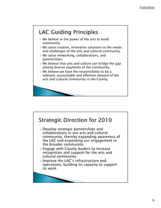 7/29/2010




We believe in the power of the arts to build
community.
We value creative, innovative solutions to the needs
and challenges of the arts and cultural community.
We value networking, collaborations, and
partnerships.
We believe that arts and culture can bridge the gap
among diverse segments of the community.
We believe we have the responsibility to be a
relevant, accountable and effective steward of the
arts and cultural community in the County.




Develop strategic partnerships and
collaborations in our arts and cultural
community, thereby expanding awareness of
          i  h    b         di               f
the LAC and expanding our engagement in
the broader community.
Engage with County leaders to increase
recognition and support for the arts and
cultural community.
Improve the LAC’s infrastructure and
operations, building its capacity to support
its work.




           © 2010 Loudoun Arts Council, Leesburg, VA
                                                              9
 