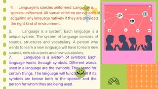 4. Language is species uniformed: Language is
species uniformed. All human children are capable of
acquiring any language natively if they are provided
the right kind of environment.
5. Language is a system: Each language is a
unique system. The system of language consists of
sounds, structures and vocabulary. A person who
wants to learn a new language will have to learn new
sounds, new structures and new vocabulary.
7. Language is a system of symbols: Each
language works through symbols. Different words
used in a language are the symbols. They stand for
certain things. The language will function well if its
symbols are known both to the speaker and the
person for whom they are being used.
 