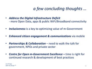 Jury Konga
Open by Design TM
a few concluding thoughts …
• Address the Digital Infrastructure Deficit
- more Open Data, apps & public WiFi/Broadband connectivity
• Inclusiveness is a key to optimizing value of m-Government
• Enhanced citizen engagement & communications via mobile
• Partnerships & Collaboration – need to walk the talk for
government, NPOs and private sector
• Centre for Open m-Government Excellence – time is right for
continued research & development of best practices
11
 