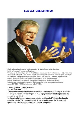 Mario Minus dice che queste sono misure per far uscire l'Italia dalla recessione.
Per la serie,curare il cancro con l'aspirina.
Ci vuole dei rincitrulliti per credere che 500 notai e un pugno di taxi e farmacie in più (a cui restano
i medicinali di fascia C ...e in più ma lo sa Monti quanto costa aprire una farmacia?),che la storiella
dei carburanti e dei preventivi,che la ridicola scatola nera sull'auto.....appunto dei rincitrulliti
credere che questi pannicelli possano far qualcosa per uscire dalla recessione.
Quanto alle diminuzioni di tariffe gas e assicurazioni manco il mio gatto ci crede.
Insomma una montagna che partorisce il solito topolino e che non tocca minimamente
nessun POTERE FORTE e tantomeno le BANCHE,.

ERANO QUESTE LE PRIORITA'???
No,OVVIAMENTE.
L'unica misura che sarebbe servita,sarebbe stata quella di obbligare le banche
ad erogare credito e a costringere la P.A. a pagare i debiti in tempi normali,e
non certo con titoli.
Le banche che hanno ricevuto una montagna di soldi all'1% che lasciano in
deposito alla BCE o comprano titoli di stato con interesse 5-6%,strozzini
speculatori che chiudono il credito a privati e imprese.
 