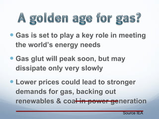 Gas is set to play a key role in meeting the world’s energy needs Gas glut will peak soon, but may dissipate only very slowly Lower prices could lead to stronger demands for gas, backing out renewables & coal in power generation Source IEA 
