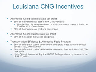 Louisiana CNG Incentives Alternative fueled vehicles state tax credit 50% of the incremental cost of new CNG vehicles** Must be billed for incremental cost on additional invoice or else is limited to $3000 or 10% of vehicle cost 50% of the incremental cost of a conversion Alternative fueling station state tax credit 50% of the cost of the fueling equipment Transportation Efficiency & Alternative Fuels Program 50% of differential cost of dedicated or converted mass transit or school buses – $50,000 max each 50% of differential cost of dedicated or converted fleet vehicles – $25,000 max each Up to 50% of the cost of 4 quick fill CNG fueling stations up to a maximum of $1.25 million. 