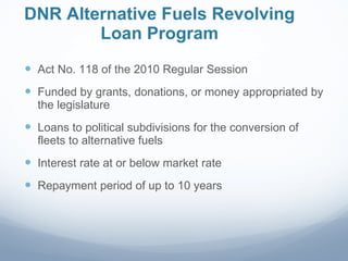 DNR Alternative Fuels Revolving Loan Program Act No. 118 of the 2010 Regular Session Funded by grants, donations, or money appropriated by the legislature Loans to political subdivisions for the conversion of fleets to alternative fuels Interest rate at or below market rate Repayment period of up to 10 years 