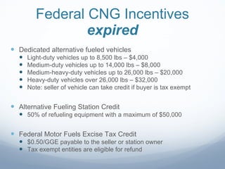 Federal CNG Incentives expired Dedicated alternative fueled vehicles Light-duty vehicles up to 8,500 lbs – $4,000 Medium-duty vehicles up to 14,000 lbs – $8,000 Medium-heavy-duty vehicles up to 26,000 lbs – $20,000 Heavy-duty vehicles over 26,000 lbs – $32,000 Note: seller of vehicle can take credit if buyer is tax exempt Alternative Fueling Station Credit 50% of refueling equipment with a maximum of $50,000 Federal Motor Fuels Excise Tax Credit $0.50/GGE payable to the seller or station owner Tax exempt entities are eligible for refund 