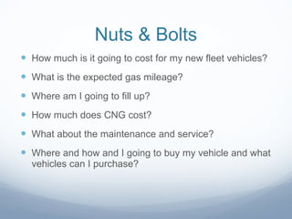 Nuts & Bolts How much is it going to cost for my new fleet vehicles? What is the expected gas mileage? Where am I going to fill up? How much does CNG cost? What about the maintenance and service? Where and how and I going to buy my vehicle and what vehicles can I purchase? 