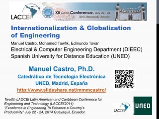 Internationalization & Globalization
of Engineering
Manuel Castro, Mohamed Tawfik, Edmundo Tovar
Electrical & Computer Engineering Department (DIEEC)
Spanish University for Distance Education (UNED)
Twelfth LACCEI Latin American and Caribbean Conference for
Engineering and Technology (LACCEI’2014)
”Excellence in Engineering To Enhance a Country’s
Productivity” July 22 - 24, 2014 Guayaquil, Ecuador.
Manuel Castro, Ph.D.
Catedrático de Tecnología Electrónica
UNED, Madrid, España
http://www.slideshare.net/mmmcastro/
 