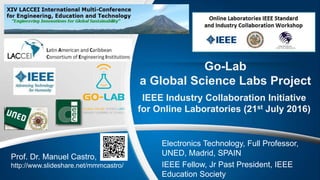 Go-Lab
a Global Science Labs Project
IEEE Industry Collaboration Initiative
for Online Laboratories (21st July 2016)
Prof. Dr. Manuel Castro,
http://www.slideshare.net/mmmcastro/
Electronics Technology, Full Professor,
UNED, Madrid, SPAIN
IEEE Fellow, Jr Past President, IEEE
Education Society
 