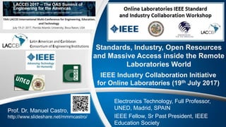Standards, Industry, Open Resources
and Massive Access inside the Remote
Laboratories World
IEEE Industry Collaboration Initiative
for Online Laboratories (19th July 2017)
Prof. Dr. Manuel Castro,
http://www.slideshare.net/mmmcastro/
Electronics Technology, Full Professor,
UNED, Madrid, SPAIN
IEEE Fellow, Sr Past President, IEEE
Education Society
 