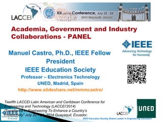 IEEE Education Society Global Leader in Engineering Education
Academia, Government and Industry
Collaborations - PANEL
Twelfth LACCEI Latin American and Caribbean Conference for
Engineering and Technology (LACCEI’2014)
”Excellence in Engineering To Enhance a Country’s
Productivity” July 22 - 24, 2014 Guayaquil, Ecuador.
Manuel Castro, Ph.D., IEEE Fellow
President
IEEE Education Society
Professor – Electronics Technology
UNED, Madrid, Spain
http://www.slideshare.net/mmmcastro/
 