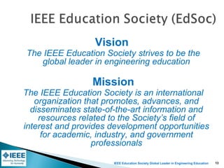 IEEE Education Society Global Leader in Engineering Education
Vision
The IEEE Education Society strives to be the
global leader in engineering education
Mission
The IEEE Education Society is an international
organization that promotes, advances, and
disseminates state-of-the-art information and
resources related to the Society’s field of
interest and provides development opportunities
for academic, industry, and government
professionals
13
 