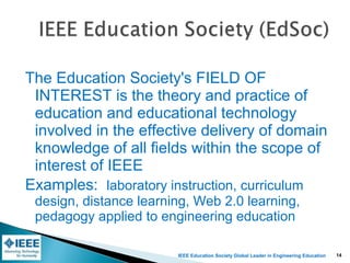 IEEE Education Society Global Leader in Engineering Education
The Education Society's FIELD OF
INTEREST is the theory and practice of
education and educational technology
involved in the effective delivery of domain
knowledge of all fields within the scope of
interest of IEEE
Examples: laboratory instruction, curriculum
design, distance learning, Web 2.0 learning,
pedagogy applied to engineering education
14
 