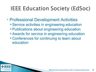 IEEE Education Society Global Leader in Engineering Education
 Professional Development Activities
 Service activities in engineering education
 Publications about engineering education
 Awards for service in engineering education
 Conferences for continuing to learn about
education
16
 