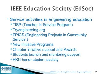IEEE Education Society Global Leader in Engineering Education
 Service activities in engineering education
 TISP (Teacher in Service Program)
 Tryengineering.org
 EPICS (Engineering Projects in Community
Service )
 New Initiative Programs
 Chapter initiative support and Awards
 Students branch and mentoring support
 HKN honor student society
17
 