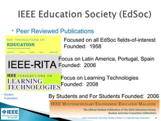 IEEE Education Society Global Leader in Engineering Education
 Peer Reviewed Publications
Focused on all EdSoc fields-of-interest
Founded: 1958
Focus on Latin America, Portugal, Spain
Founded: 2006
Focus on Learning Technologies
Founded: 2008
18
By Students and For Students Founded: 2006
 Student
Publication
 