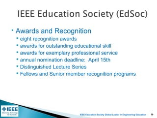 IEEE Education Society Global Leader in Engineering Education
 Awards and Recognition
 eight recognition awards
 awards for outstanding educational skill
 awards for exemplary professional service
 annual nomination deadline: April 15th
 Distinguished Lecture Series
 Fellows and Senior member recognition programs
19
 
