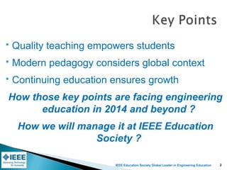 IEEE Education Society Global Leader in Engineering Education
 Quality teaching empowers students
 Modern pedagogy considers global context
 Continuing education ensures growth
How those key points are facing engineering
education in 2014 and beyond ?
How we will manage it at IEEE Education
Society ?
2
 