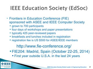 IEEE Education Society Global Leader in Engineering Education
 Frontiers in Education Conference (FIE)
sponsored with ASEE and IEEE Computer Society
 grown to 700 participants
 four days of workshops and paper presentations
 typically 425 peer-reviewed papers
 breakfasts and lunches included in registration
 registration fee is US $500 for ASEE/IEEE members
FIE204: Madrid, Spain (October 22-25, 2014)
 First year outside U.S.A. in the last 24 years
http://www.fie-conference.org/
21
 