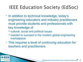 IEEE Education Society Global Leader in Engineering Education
 In addition to technical knowledge, today's
engineering educators and industry practitioners
must provide students and professionals with
key knowledge of
 cultural, social and political issues
 needed to succeed in the modern global engineering
marketplace
 This requires a level of continuing education for
teachers and practitioners
26 26
 