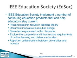 IEEE Education Society Global Leader in Engineering Education
 IEEE Education Society implement a number of
continuing education products that can help
educators stay current:
 Present research results in learning theory
 Document innovative curriculum design
 Share techniques used in the classroom
 Explore the complexity and infrastructure requirements
of on-line learning and distance education
 Report on collaborations between universities and
industry
IEEE
27 27
 