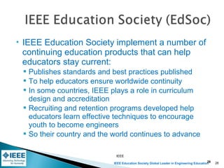IEEE Education Society Global Leader in Engineering Education
 IEEE Education Society implement a number of
continuing education products that can help
educators stay current:
 Publishes standards and best practices published
 To help educators ensure worldwide continuity
 In some countries, IEEE plays a role in curriculum
design and accreditation
 Recruiting and retention programs developed help
educators learn effective techniques to encourage
youth to become engineers
 So their country and the world continues to advance
IEEE
28 28
 