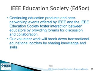 IEEE Education Society Global Leader in Engineering Education
 Continuing education products and peer-
networking events offered by IEEE and the IEEE
Education Society foster interaction between
educators by providing forums for discussion
and collaboration
 Our volunteer work will break down transnational
educational borders by sharing knowledge and
skills
IEEE
29
 