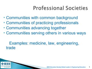 IEEE Education Society Global Leader in Engineering Education
 Communities with common background
 Communities of practicing professionals
 Communities advancing together
 Communities serving others in various ways
Examples: medicine, law, engineering,
trade
3
 
