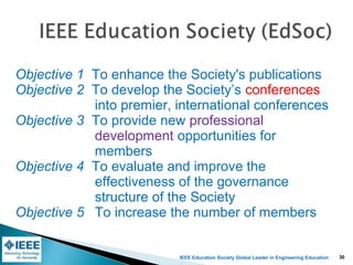 IEEE Education Society Global Leader in Engineering Education
Objective 1 To enhance the Society's publications
Objective 2 To develop the Society’s conferences
into premier, international conferences
Objective 3 To provide new professional
development opportunities for
members
Objective 4 To evaluate and improve the
effectiveness of the governance
structure of the Society
Objective 5 To increase the number of members
30
 