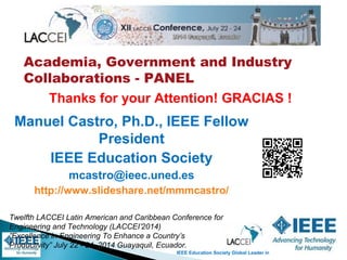 IEEE Education Society Global Leader in Engineering Education
Academia, Government and Industry
Collaborations - PANEL
Twelfth LACCEI Latin American and Caribbean Conference for
Engineering and Technology (LACCEI’2014)
”Excellence in Engineering To Enhance a Country’s
Productivity” July 22 - 24, 2014 Guayaquil, Ecuador.
Manuel Castro, Ph.D., IEEE Fellow
President
IEEE Education Society
mcastro@ieec.uned.es
http://www.slideshare.net/mmmcastro/
Thanks for your Attention! GRACIAS !
 