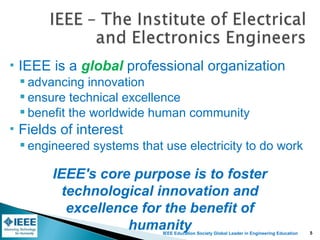 IEEE Education Society Global Leader in Engineering Education
 IEEE is a global professional organization
 advancing innovation
 ensure technical excellence
 benefit the worldwide human community
 Fields of interest
 engineered systems that use electricity to do work
IEEE's core purpose is to foster
technological innovation and
excellence for the benefit of
humanity 5
 