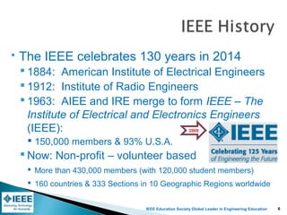 IEEE Education Society Global Leader in Engineering Education
 The IEEE celebrates 130 years in 2014
 1884: American Institute of Electrical Engineers
 1912: Institute of Radio Engineers
 1963: AIEE and IRE merge to form IEEE – The
Institute of Electrical and Electronics Engineers
(IEEE):
 150,000 members & 93% U.S.A.
 Now: Non-profit – volunteer based
 More than 430,000 members (with 120,000 student members)
 160 countries & 333 Sections in 10 Geographic Regions worldwide
2009
6
 