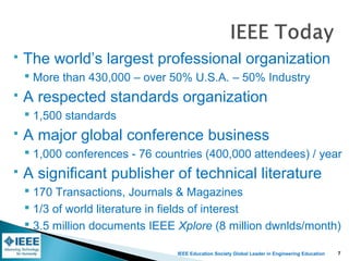 IEEE Education Society Global Leader in Engineering Education
 The world’s largest professional organization
 More than 430,000 – over 50% U.S.A. – 50% Industry
 A respected standards organization
 1,500 standards
 A major global conference business
 1,000 conferences - 76 countries (400,000 attendees) / year
 A significant publisher of technical literature
 170 Transactions, Journals & Magazines
 1/3 of world literature in fields of interest
 3.5 million documents IEEE Xplore (8 million dwnlds/month)
7
 
