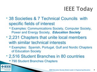 IEEE Education Society Global Leader in Engineering Education
 38 Societies & 7 Technical Councils with
specific fields of interest
 Examples: Communications Society, Computer Society,
Power and Energy Society, Education Society
 2,231 Chapters that unite local members
with similar technical interests
 Examples: Spanish, Portugal, Gulf and Nordic Chapters
of Education Society
 2,516 Student Branches in 80 countries
 790 Student Branches Chapters
8
 
